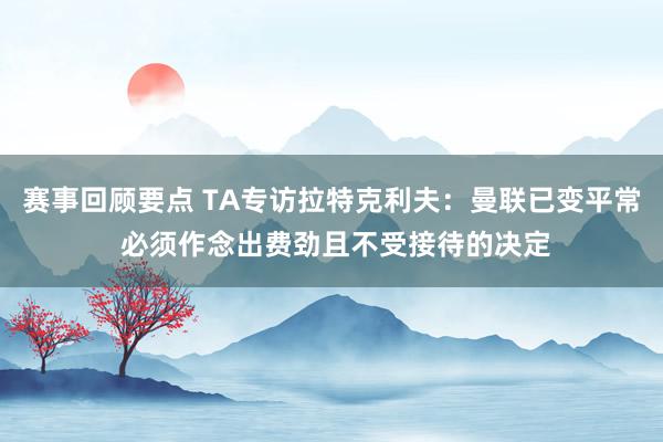 赛事回顾要点 TA专访拉特克利夫：曼联已变平常 必须作念出费劲且不受接待的决定