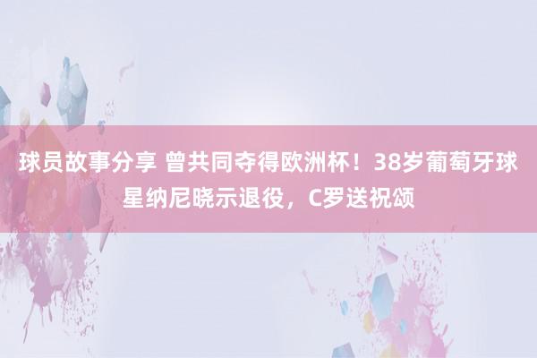 球员故事分享 曾共同夺得欧洲杯！38岁葡萄牙球星纳尼晓示退役，C罗送祝颂