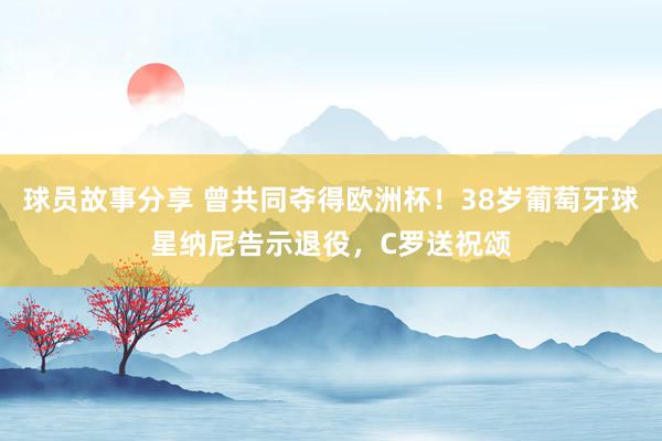 球员故事分享 曾共同夺得欧洲杯！38岁葡萄牙球星纳尼告示退役，C罗送祝颂