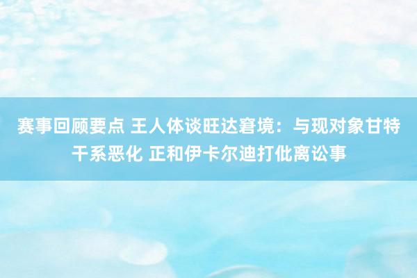 赛事回顾要点 王人体谈旺达窘境：与现对象甘特干系恶化 正和伊卡尔迪打仳离讼事