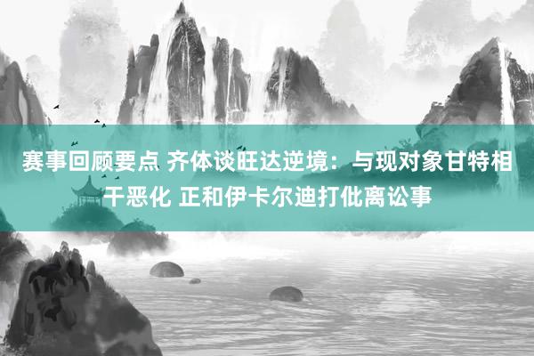 赛事回顾要点 齐体谈旺达逆境：与现对象甘特相干恶化 正和伊卡尔迪打仳离讼事