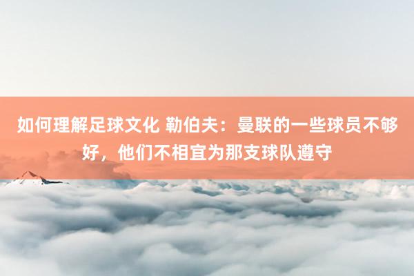 如何理解足球文化 勒伯夫：曼联的一些球员不够好，他们不相宜为那支球队遵守