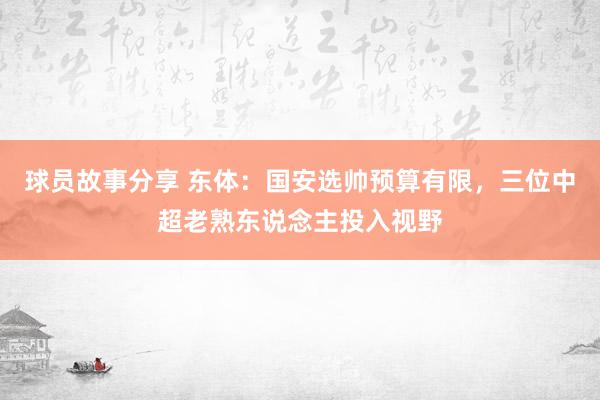 球员故事分享 东体：国安选帅预算有限，三位中超老熟东说念主投入视野