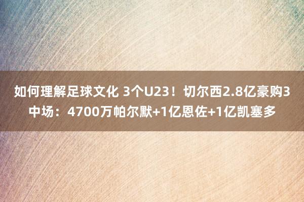 如何理解足球文化 3个U23！切尔西2.8亿豪购3中场：4700万帕尔默+1亿恩佐+1亿凯塞多