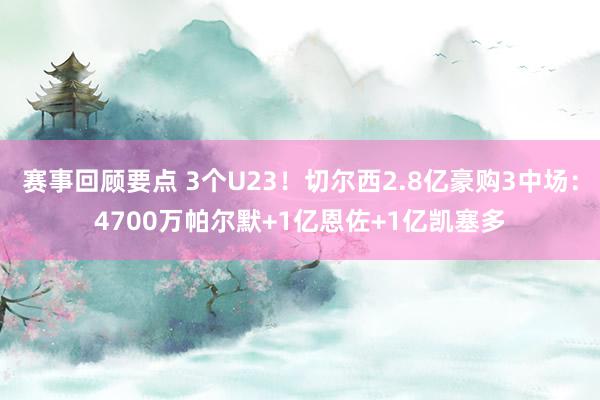 赛事回顾要点 3个U23！切尔西2.8亿豪购3中场：4700万帕尔默+1亿恩佐+1亿凯塞多