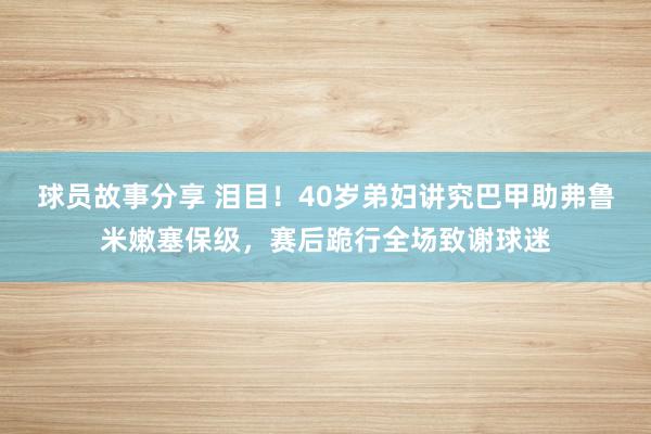 球员故事分享 泪目！40岁弟妇讲究巴甲助弗鲁米嫩塞保级，赛后跪行全场致谢球迷