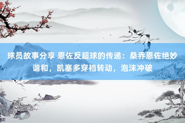 球员故事分享 恩佐反超球的传递：桑乔恩佐绝妙谐和，凯塞多穿裆转动，泡沫冲破