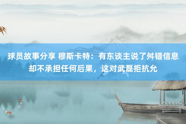 球员故事分享 穆斯卡特：有东谈主说了舛错信息却不承担任何后果，这对武磊拒抗允