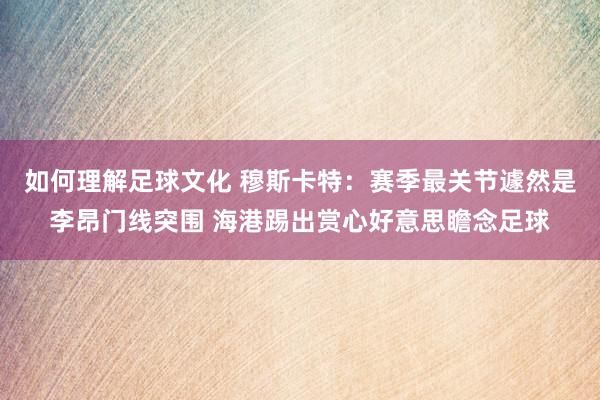 如何理解足球文化 穆斯卡特：赛季最关节遽然是李昂门线突围 海港踢出赏心好意思瞻念足球