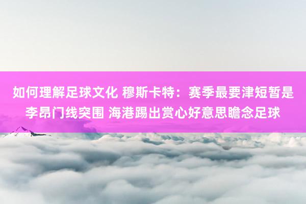 如何理解足球文化 穆斯卡特：赛季最要津短暂是李昂门线突围 海港踢出赏心好意思瞻念足球