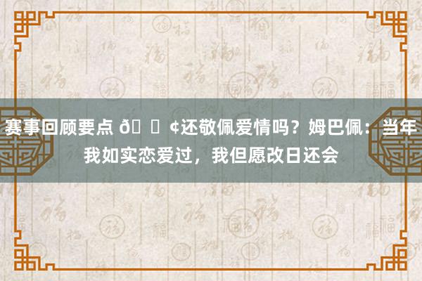 赛事回顾要点 🐢还敬佩爱情吗？姆巴佩：当年我如实恋爱过，我但愿改日还会