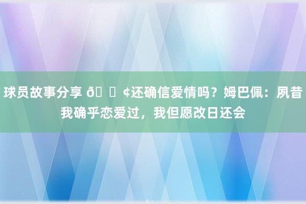 球员故事分享 🐢还确信爱情吗？姆巴佩：夙昔我确乎恋爱过，我但愿改日还会