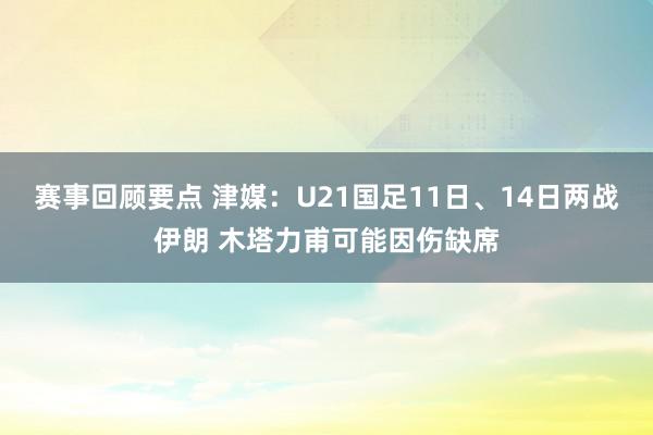 赛事回顾要点 津媒：U21国足11日、14日两战伊朗 木塔力甫可能因伤缺席