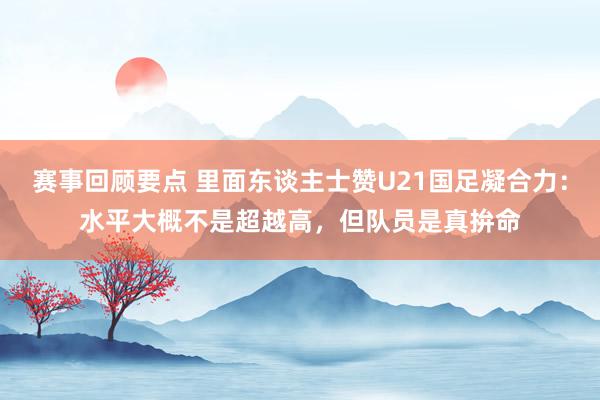 赛事回顾要点 里面东谈主士赞U21国足凝合力：水平大概不是超越高，但队员是真拚命