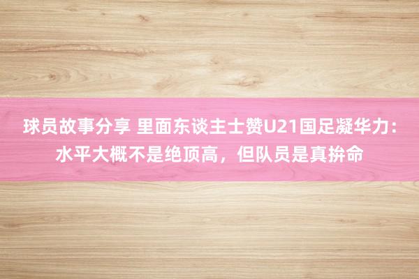 球员故事分享 里面东谈主士赞U21国足凝华力：水平大概不是绝顶高，但队员是真拚命