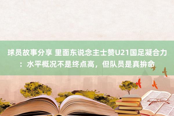 球员故事分享 里面东说念主士赞U21国足凝合力：水平概况不是终点高，但队员是真拚命