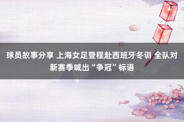 球员故事分享 上海女足登程赴西班牙冬训 全队对新赛季喊出“争冠”标语