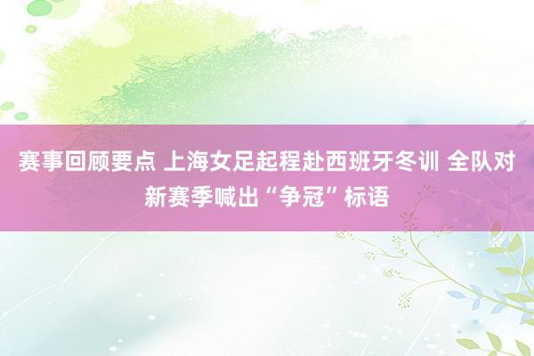 赛事回顾要点 上海女足起程赴西班牙冬训 全队对新赛季喊出“争冠”标语