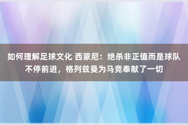 如何理解足球文化 西蒙尼：绝杀非正值而是球队不停前进，格列兹曼为马竞奉献了一切