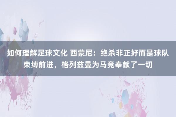 如何理解足球文化 西蒙尼：绝杀非正好而是球队束缚前进，格列兹曼为马竞奉献了一切