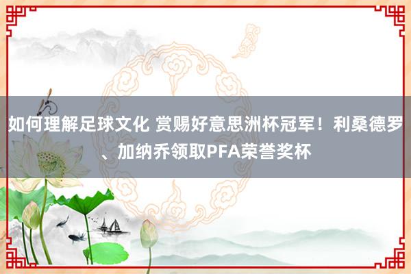 如何理解足球文化 赏赐好意思洲杯冠军！利桑德罗、加纳乔领取PFA荣誉奖杯