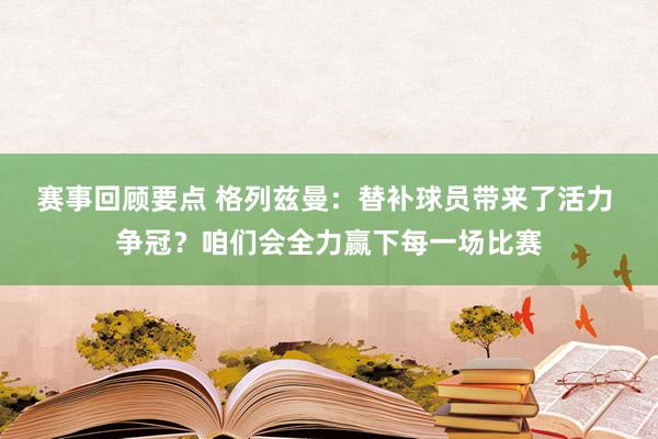 赛事回顾要点 格列兹曼：替补球员带来了活力 争冠？咱们会全力赢下每一场比赛