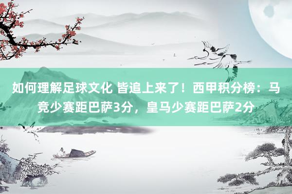 如何理解足球文化 皆追上来了！西甲积分榜：马竞少赛距巴萨3分，皇马少赛距巴萨2分