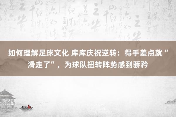 如何理解足球文化 库库庆祝逆转：得手差点就“滑走了”，为球队扭转阵势感到骄矜