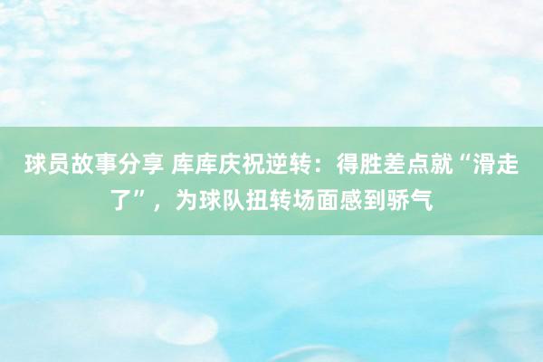 球员故事分享 库库庆祝逆转：得胜差点就“滑走了”，为球队扭转场面感到骄气