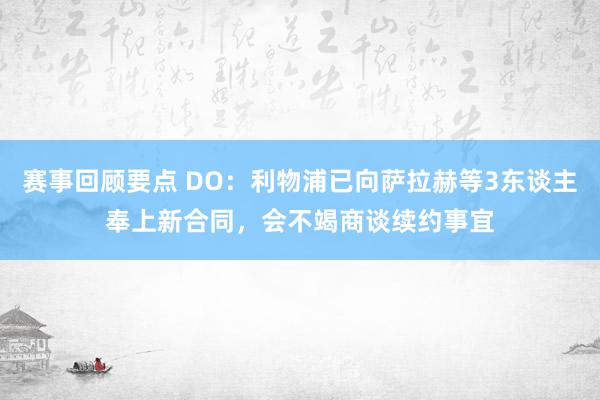 赛事回顾要点 DO：利物浦已向萨拉赫等3东谈主奉上新合同，会不竭商谈续约事宜