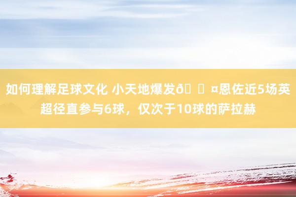 如何理解足球文化 小天地爆发😤恩佐近5场英超径直参与6球，仅次于10球的萨拉赫