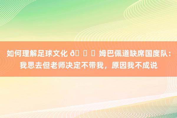 如何理解足球文化 👀姆巴佩道缺席国度队：我思去但老师决定不带我，原因我不成说