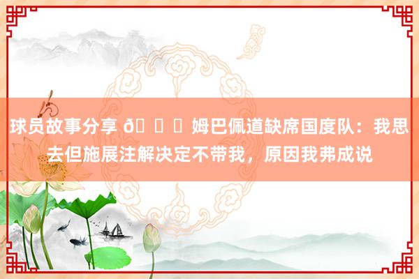 球员故事分享 👀姆巴佩道缺席国度队：我思去但施展注解决定不带我，原因我弗成说