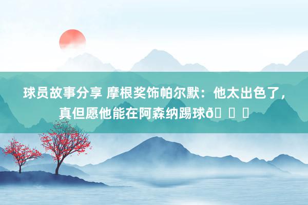 球员故事分享 摩根奖饰帕尔默：他太出色了，真但愿他能在阿森纳踢球👍