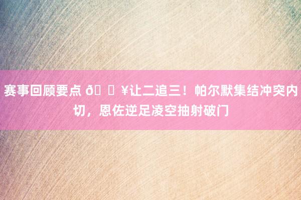 赛事回顾要点 💥让二追三！帕尔默集结冲突内切，恩佐逆足凌空抽射破门