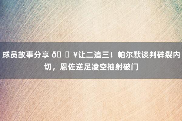 球员故事分享 💥让二追三！帕尔默谈判碎裂内切，恩佐逆足凌空抽射破门