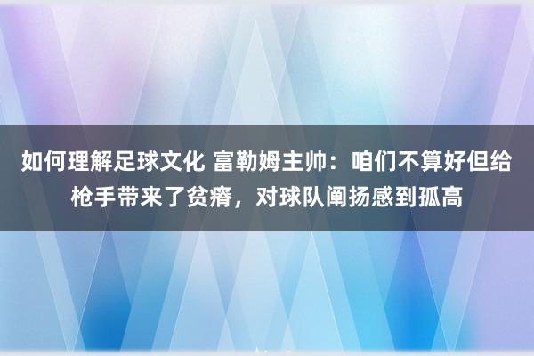 如何理解足球文化 富勒姆主帅：咱们不算好但给枪手带来了贫瘠，对球队阐扬感到孤高