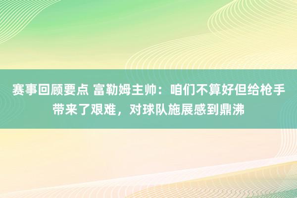 赛事回顾要点 富勒姆主帅：咱们不算好但给枪手带来了艰难，对球队施展感到鼎沸