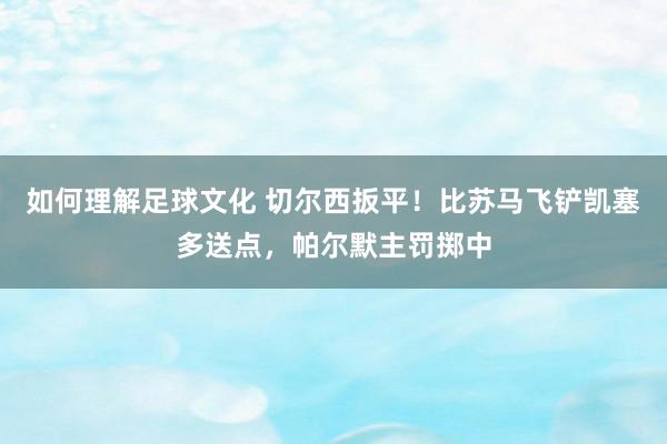 如何理解足球文化 切尔西扳平！比苏马飞铲凯塞多送点，帕尔默主罚掷中