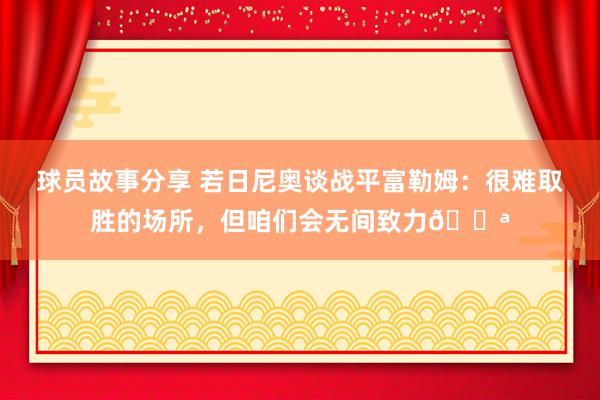 球员故事分享 若日尼奥谈战平富勒姆：很难取胜的场所，但咱们会无间致力💪