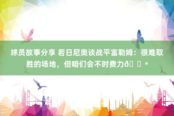 球员故事分享 若日尼奥谈战平富勒姆：很难取胜的场地，但咱们会不时费力💪