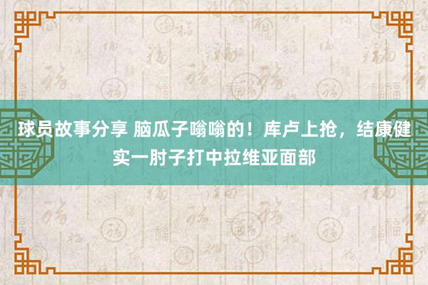 球员故事分享 脑瓜子嗡嗡的！库卢上抢，结康健实一肘子打中拉维亚面部