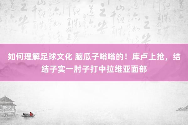 如何理解足球文化 脑瓜子嗡嗡的！库卢上抢，结结子实一肘子打中拉维亚面部