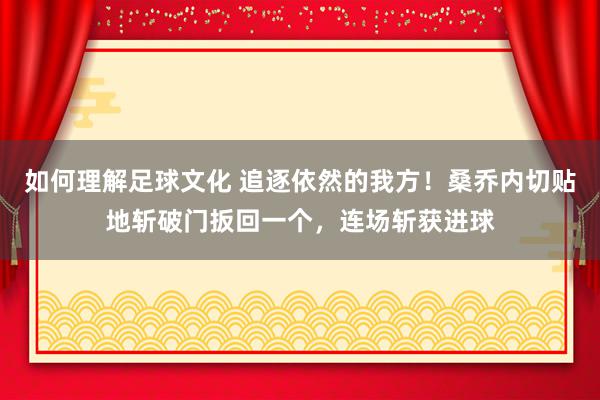 如何理解足球文化 追逐依然的我方！桑乔内切贴地斩破门扳回一个，连场斩获进球