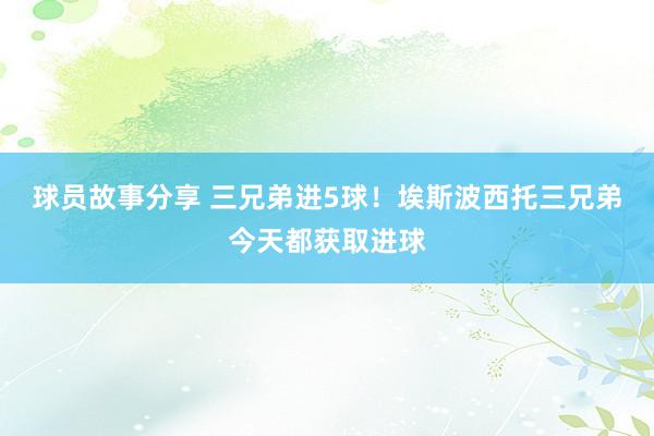 球员故事分享 三兄弟进5球！埃斯波西托三兄弟今天都获取进球