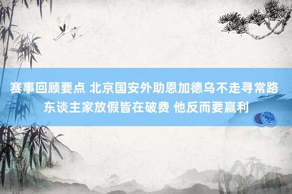 赛事回顾要点 北京国安外助恩加德乌不走寻常路 东谈主家放假皆在破费 他反而要赢利