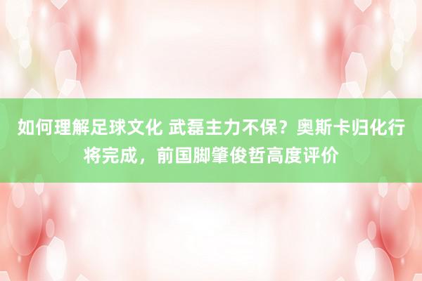 如何理解足球文化 武磊主力不保？奥斯卡归化行将完成，前国脚肇俊哲高度评价