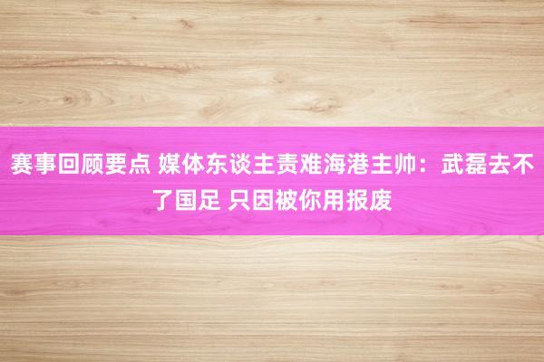 赛事回顾要点 媒体东谈主责难海港主帅：武磊去不了国足 只因被你用报废