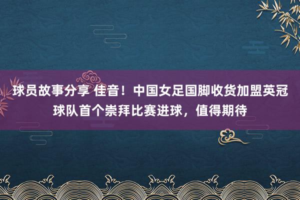 球员故事分享 佳音！中国女足国脚收货加盟英冠球队首个崇拜比赛进球，值得期待