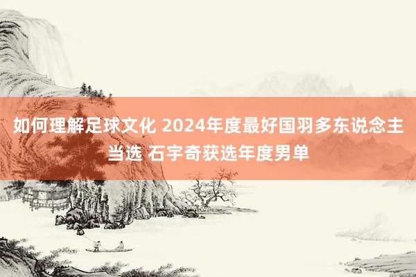 如何理解足球文化 2024年度最好国羽多东说念主当选 石宇奇获选年度男单